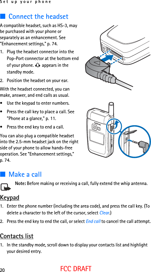 Set up your phone20FCC DRAFT■Connect the headsetA compatible headset, such as HS-3, may be purchased with your phone or separately as an enhancement. See &quot;Enhancement settings,&quot; p. 74.1. Plug the headset connector into the Pop-Port connector at the bottom end of your phone.   appears in the standby mode.2. Position the headset on your ear.With the headset connected, you can make, answer, and end calls as usual.• Use the keypad to enter numbers.• Press the call key to place a call. See &quot;Phone at a glance,&quot; p. 11.• Press the end key to end a call.You can also plug a compatible headset into the 2.5-mm headset jack on the right side of your phone to allow hands-free operation. See &quot;Enhancement settings,&quot; p. 74.■Make a callNote: Before making or receiving a call, fully extend the whip antenna.Keypad1. Enter the phone number (including the area code), and press the call key. (To delete a character to the left of the cursor, select Clear.)2. Press the end key to end the call, or select End call to cancel the call attempt.Contacts list1. In the standby mode, scroll down to display your contacts list and highlight your desired entry.