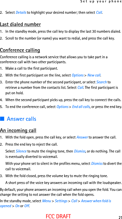 Set up your phone21FCC DRAFT2. Select Details to highlight your desired number; then select Call.Last dialed number1. In the standby mode, press the call key to display the last 30 numbers dialed.2. Scroll to the number (or name) you want to redial, and press the call key.Conference callingConference calling is a network service that allows you to take part in a conference call with two other participants.1. Make a call to the first participant.2. With the first participant on the line, select Options &gt; New call.3. Enter the phone number of the second participant, or select Search to retrieve a number from the contacts list. Select Call. The first participant is put on hold.4. When the second participant picks up, press the call key to connect the calls.5. To end the conference call, select Options &gt; End all calls, or press the end key.■Answer callsAn incoming call1. With the fold open, press the call key, or select Answer to answer the call.2. Press the end key to reject the call.Select Silence to mute the ringing tone, then Dismiss, or do nothing. The call is eventually diverted to voicemail.With your phone set to silent in the profiles menu, select Dismiss to divert the call to voicemail.3. With the fold closed, press the volume key to mute the ringing tone.A short press of the voice key answers an incoming call with the loudspeaker.By default, your phone answers an incoming call when you open the fold. You can change the setting to not answer the call when the fold opens.In the standby mode, select Menu &gt; Settings &gt; Call &gt; Answer when fold is opened &gt; On or Off.