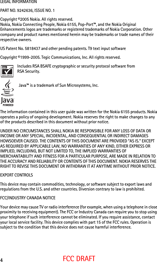4FCC DRAFTLEGAL INFORMATIONPART NO. 9242636, ISSUE NO. 1 Copyright ©2005 Nokia. All rights reserved.Nokia, Nokia Connecting People, Nokia 6155, Pop-Port™, and the Nokia Original Enhancements logos are trademarks or registered trademarks of Nokia Corporation. Other company and product names mentioned herein may be trademarks or trade names of their respective owners.US Patent No. 5818437 and other pending patents. T9 text input software Copyright ©1999-2005. Tegic Communications, Inc. All rights reserved.Includes RSA BSAFE cryptographic or security protocol software from RSA Security. Java™ is a trademark of Sun Microsystems, Inc.The information contained in this user guide was written for the Nokia 6155 products. Nokia operates a policy of ongoing development. Nokia reserves the right to make changes to any of the products described in this document without prior notice.UNDER NO CIRCUMSTANCES SHALL NOKIA BE RESPONSIBLE FOR ANY LOSS OF DATA OR INCOME OR ANY SPECIAL, INCIDENTAL, AND CONSEQUENTIAL OR INDIRECT DAMAGES HOWSOEVER CAUSED. THE CONTENTS OF THIS DOCUMENT ARE PROVIDED “AS IS.” EXCEPT AS REQUIRED BY APPLICABLE LAW, NO WARRANTIES OF ANY KIND, EITHER EXPRESS OR IMPLIED, INCLUDING, BUT NOT LIMITED TO, THE IMPLIED WARRANTIES OF MERCHANTABILITY AND FITNESS FOR A PARTICULAR PURPOSE, ARE MADE IN RELATION TO THE ACCURACY AND RELIABILITY OR CONTENTS OF THIS DOCUMENT. NOKIA RESERVES THE RIGHT TO REVISE THIS DOCUMENT OR WITHDRAW IT AT ANYTIME WITHOUT PRIOR NOTICE.EXPORT CONTROLS This device may contain commodities, technology, or software subject to export laws and regulations from the U.S. and other countries. Diversion contrary to law is prohibited.FCC/INDUSTRY CANADA NOTICEYour device may cause TV or radio interference (for example, when using a telephone in close proximity to receiving equipment). The FCC or Industry Canada can require you to stop using your telephone if such interference cannot be eliminated. If you require assistance, contact your local service facility. This device complies with part 15 of the FCC rules. Operation is subject to the condition that this device does not cause harmful interference.