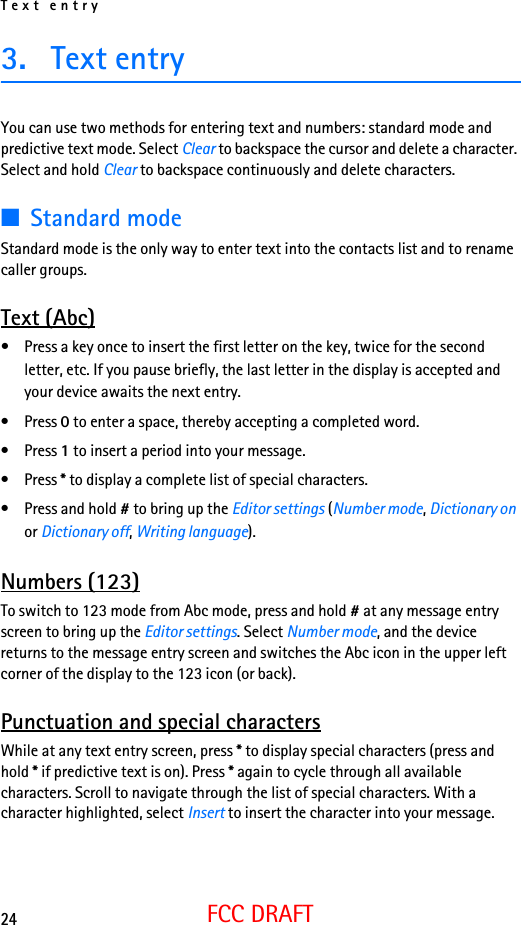 Text entry24FCC DRAFT3. Text entryYou can use two methods for entering text and numbers: standard mode and predictive text mode. Select Clear to backspace the cursor and delete a character. Select and hold Clear to backspace continuously and delete characters.■Standard modeStandard mode is the only way to enter text into the contacts list and to rename caller groups.Text (Abc)• Press a key once to insert the first letter on the key, twice for the second letter, etc. If you pause briefly, the last letter in the display is accepted and your device awaits the next entry.• Press 0 to enter a space, thereby accepting a completed word.• Press 1 to insert a period into your message.• Press * to display a complete list of special characters.• Press and hold # to bring up the Editor settings (Number mode, Dictionary on or Dictionary off, Writing language).Numbers (123)To switch to 123 mode from Abc mode, press and hold # at any message entry screen to bring up the Editor settings. Select Number mode, and the device returns to the message entry screen and switches the Abc icon in the upper left corner of the display to the 123 icon (or back).Punctuation and special charactersWhile at any text entry screen, press * to display special characters (press and hold * if predictive text is on). Press * again to cycle through all available characters. Scroll to navigate through the list of special characters. With a character highlighted, select Insert to insert the character into your message.