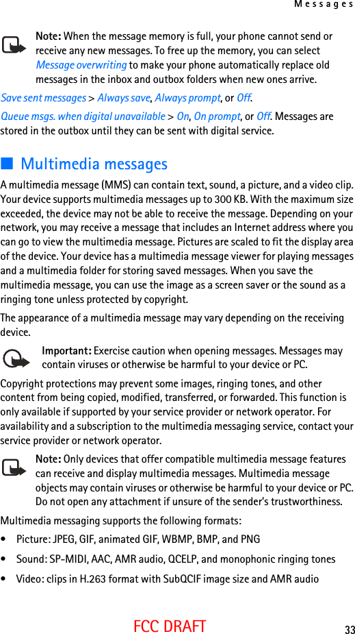 Messages33FCC DRAFTNote: When the message memory is full, your phone cannot send or receive any new messages. To free up the memory, you can select Message overwriting to make your phone automatically replace old messages in the inbox and outbox folders when new ones arrive.Save sent messages &gt; Always save, Always prompt, or Off.Queue msgs. when digital unavailable &gt; On, On prompt, or Off. Messages are stored in the outbox until they can be sent with digital service.■Multimedia messagesA multimedia message (MMS) can contain text, sound, a picture, and a video clip. Your device supports multimedia messages up to 300 KB. With the maximum size exceeded, the device may not be able to receive the message. Depending on your network, you may receive a message that includes an Internet address where you can go to view the multimedia message. Pictures are scaled to fit the display area of the device. Your device has a multimedia message viewer for playing messages and a multimedia folder for storing saved messages. When you save the multimedia message, you can use the image as a screen saver or the sound as a ringing tone unless protected by copyright.The appearance of a multimedia message may vary depending on the receiving device.Important: Exercise caution when opening messages. Messages may contain viruses or otherwise be harmful to your device or PC.Copyright protections may prevent some images, ringing tones, and other content from being copied, modified, transferred, or forwarded. This function is only available if supported by your service provider or network operator. For availability and a subscription to the multimedia messaging service, contact your service provider or network operator.Note: Only devices that offer compatible multimedia message features can receive and display multimedia messages. Multimedia message objects may contain viruses or otherwise be harmful to your device or PC. Do not open any attachment if unsure of the sender’s trustworthiness.Multimedia messaging supports the following formats:• Picture: JPEG, GIF, animated GIF, WBMP, BMP, and PNG• Sound: SP-MIDI, AAC, AMR audio, QCELP, and monophonic ringing tones• Video: clips in H.263 format with SubQCIF image size and AMR audio