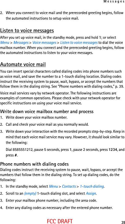Messages39FCC DRAFT2. When you connect to voice mail and the prerecorded greeting begins, follow the automated instructions to setup voice mail.Listen to voice messagesAfter you set up voice mail, in the standby mode, press and hold 1; or select Menu &gt; Messages &gt; Voice messages &gt; Listen to voice messages to dial the voice mailbox number. When you connect and the prerecorded greeting begins, follow the automated instructions to listen to your voice messages.Automate voice mailYou can insert special characters called dialing codes into phone numbers such as voice mail, and save the number to a 1-touch dialing location. Dialing codes instruct the receiving system to pause, wait, bypass, or accept the numbers that follow them in the dialing string. See &quot;Phone numbers with dialing codes,&quot; p. 39.Voice mail services vary by network operator. The following instructions are examples of common operations. Please check with your network operator for specific instructions on using your voice mail service.Write down voice mailbox number and process1. Write down your voice mailbox number.2. Call and check your voice mail as you normally would.3. Write down your interaction with the recorded prompts step-by-step. Keep in mind that each voice mail service may vary. However, it should look similar to the following:Dial 8585551212, pause 5 seconds, press 1, pause 2 seconds, press 1234, and press #.Phone numbers with dialing codesDialing codes instruct the receiving system to pause, wait, bypass, or accept the numbers that follow them in the dialing string. To set up dialing codes, do the following:1. In the standby mode, select Menu &gt; Contacts &gt; 1-touch dialing.2. Scroll to an (empty) 1-touch dialing slot, and select Assign.3. Enter your mailbox phone number, including the area code.4. Enter any dialing codes as necessary after the entered phone number.