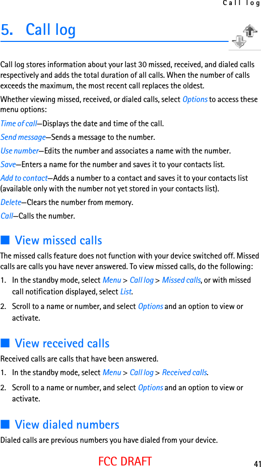 Call log41FCC DRAFT5. Call logCall log stores information about your last 30 missed, received, and dialed calls respectively and adds the total duration of all calls. When the number of calls exceeds the maximum, the most recent call replaces the oldest.Whether viewing missed, received, or dialed calls, select Options to access these menu options:Time of call—Displays the date and time of the call.Send message—Sends a message to the number.Use number—Edits the number and associates a name with the number.Save—Enters a name for the number and saves it to your contacts list.Add to contact—Adds a number to a contact and saves it to your contacts list (available only with the number not yet stored in your contacts list).Delete—Clears the number from memory.Call—Calls the number.■View missed callsThe missed calls feature does not function with your device switched off. Missed calls are calls you have never answered. To view missed calls, do the following:1. In the standby mode, select Menu &gt; Call log &gt; Missed calls, or with missed call notification displayed, select List.2. Scroll to a name or number, and select Options and an option to view or activate.■View received callsReceived calls are calls that have been answered.1. In the standby mode, select Menu &gt; Call log &gt; Received calls.2. Scroll to a name or number, and select Options and an option to view or activate.■View dialed numbersDialed calls are previous numbers you have dialed from your device.