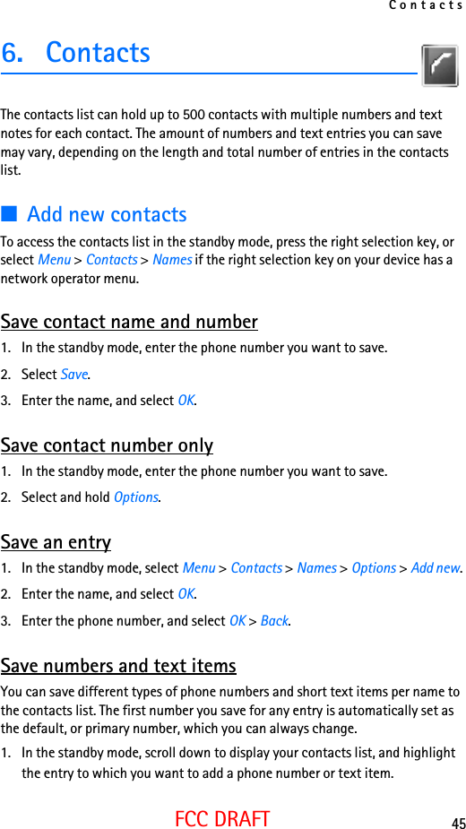 Contacts45FCC DRAFT6. ContactsThe contacts list can hold up to 500 contacts with multiple numbers and text notes for each contact. The amount of numbers and text entries you can save may vary, depending on the length and total number of entries in the contacts list.■Add new contactsTo access the contacts list in the standby mode, press the right selection key, or select Menu &gt; Contacts &gt; Names if the right selection key on your device has a network operator menu. Save contact name and number1. In the standby mode, enter the phone number you want to save.2. Select Save.3. Enter the name, and select OK. Save contact number only1. In the standby mode, enter the phone number you want to save.2. Select and hold Options. Save an entry1. In the standby mode, select Menu &gt; Contacts &gt; Names &gt; Options &gt; Add new.2. Enter the name, and select OK.3. Enter the phone number, and select OK &gt; Back.Save numbers and text itemsYou can save different types of phone numbers and short text items per name to the contacts list. The first number you save for any entry is automatically set as the default, or primary number, which you can always change.1. In the standby mode, scroll down to display your contacts list, and highlight the entry to which you want to add a phone number or text item.