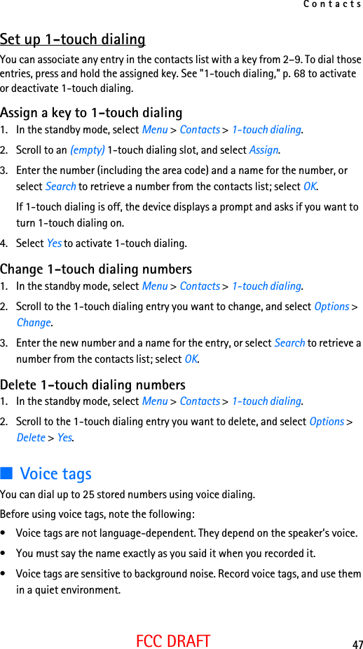 Contacts47FCC DRAFTSet up 1-touch dialingYou can associate any entry in the contacts list with a key from 2–9. To dial those entries, press and hold the assigned key. See &quot;1-touch dialing,&quot; p. 68 to activate or deactivate 1-touch dialing.Assign a key to 1-touch dialing1. In the standby mode, select Menu &gt; Contacts &gt; 1-touch dialing.2. Scroll to an (empty) 1-touch dialing slot, and select Assign.3. Enter the number (including the area code) and a name for the number, or select Search to retrieve a number from the contacts list; select OK.If 1-touch dialing is off, the device displays a prompt and asks if you want to turn 1-touch dialing on.4. Select Yes to activate 1-touch dialing.Change 1-touch dialing numbers1. In the standby mode, select Menu &gt; Contacts &gt; 1-touch dialing.2. Scroll to the 1-touch dialing entry you want to change, and select Options &gt; Change.3. Enter the new number and a name for the entry, or select Search to retrieve a number from the contacts list; select OK.Delete 1-touch dialing numbers1. In the standby mode, select Menu &gt; Contacts &gt; 1-touch dialing.2. Scroll to the 1-touch dialing entry you want to delete, and select Options &gt; Delete &gt; Yes.■Voice tagsYou can dial up to 25 stored numbers using voice dialing.Before using voice tags, note the following:• Voice tags are not language-dependent. They depend on the speaker’s voice.• You must say the name exactly as you said it when you recorded it.• Voice tags are sensitive to background noise. Record voice tags, and use them in a quiet environment.