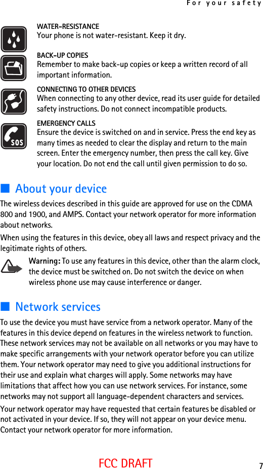 For your safety7FCC DRAFTWATER-RESISTANCEYour phone is not water-resistant. Keep it dry.BACK-UP COPIESRemember to make back-up copies or keep a written record of all important information.CONNECTING TO OTHER DEVICESWhen connecting to any other device, read its user guide for detailed safety instructions. Do not connect incompatible products.EMERGENCY CALLSEnsure the device is switched on and in service. Press the end key as many times as needed to clear the display and return to the main screen. Enter the emergency number, then press the call key. Give your location. Do not end the call until given permission to do so.■About your deviceThe wireless devices described in this guide are approved for use on the CDMA 800 and 1900, and AMPS. Contact your network operator for more information about networks. When using the features in this device, obey all laws and respect privacy and the legitimate rights of others.Warning: To use any features in this device, other than the alarm clock, the device must be switched on. Do not switch the device on when wireless phone use may cause interference or danger.■Network servicesTo use the device you must have service from a network operator. Many of the features in this device depend on features in the wireless network to function. These network services may not be available on all networks or you may have to make specific arrangements with your network operator before you can utilize them. Your network operator may need to give you additional instructions for their use and explain what charges will apply. Some networks may have limitations that affect how you can use network services. For instance, some networks may not support all language-dependent characters and services.Your network operator may have requested that certain features be disabled or not activated in your device. If so, they will not appear on your device menu. Contact your network operator for more information.