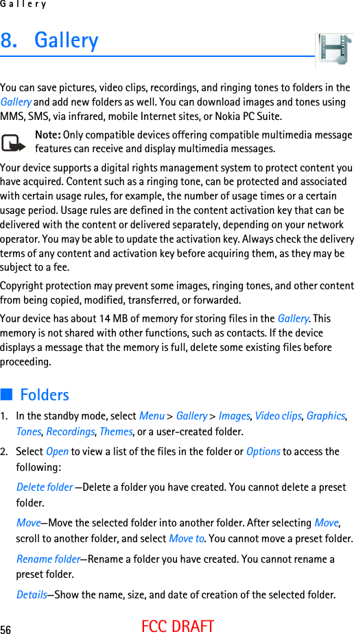 Gallery56FCC DRAFT8. GalleryYou can save pictures, video clips, recordings, and ringing tones to folders in the Gallery and add new folders as well. You can download images and tones using MMS, SMS, via infrared, mobile Internet sites, or Nokia PC Suite.Note: Only compatible devices offering compatible multimedia message features can receive and display multimedia messages.Your device supports a digital rights management system to protect content you have acquired. Content such as a ringing tone, can be protected and associated with certain usage rules, for example, the number of usage times or a certain usage period. Usage rules are defined in the content activation key that can be delivered with the content or delivered separately, depending on your network operator. You may be able to update the activation key. Always check the delivery terms of any content and activation key before acquiring them, as they may be subject to a fee.Copyright protection may prevent some images, ringing tones, and other content from being copied, modified, transferred, or forwarded.Your device has about 14 MB of memory for storing files in the Gallery. This memory is not shared with other functions, such as contacts. If the device displays a message that the memory is full, delete some existing files before proceeding. ■Folders1. In the standby mode, select Menu &gt; Gallery &gt; Images, Video clips, Graphics, Tones, Recordings, Themes, or a user-created folder.2. Select Open to view a list of the files in the folder or Options to access the following:Delete folder —Delete a folder you have created. You cannot delete a preset folder.Move—Move the selected folder into another folder. After selecting Move, scroll to another folder, and select Move to. You cannot move a preset folder.Rename folder—Rename a folder you have created. You cannot rename a preset folder.Details—Show the name, size, and date of creation of the selected folder.