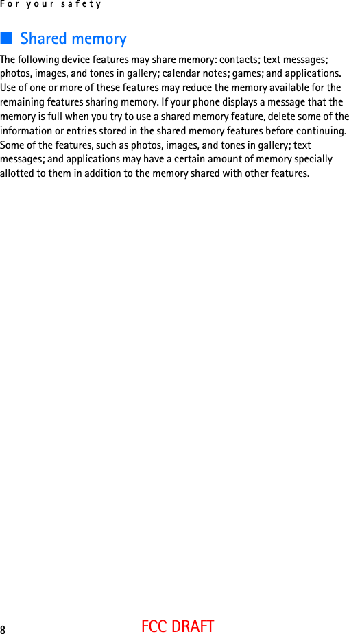 For your safety8FCC DRAFT■Shared memoryThe following device features may share memory: contacts; text messages; photos, images, and tones in gallery; calendar notes; games; and applications. Use of one or more of these features may reduce the memory available for the remaining features sharing memory. If your phone displays a message that the memory is full when you try to use a shared memory feature, delete some of the information or entries stored in the shared memory features before continuing. Some of the features, such as photos, images, and tones in gallery; text messages; and applications may have a certain amount of memory specially allotted to them in addition to the memory shared with other features.