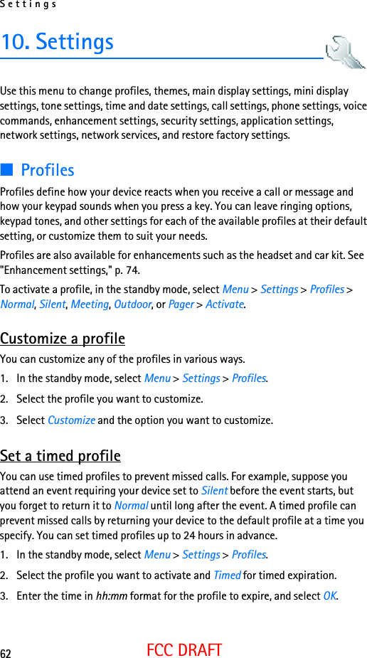 Settings62FCC DRAFT10. SettingsUse this menu to change profiles, themes, main display settings, mini display settings, tone settings, time and date settings, call settings, phone settings, voice commands, enhancement settings, security settings, application settings, network settings, network services, and restore factory settings.■ProfilesProfiles define how your device reacts when you receive a call or message and how your keypad sounds when you press a key. You can leave ringing options, keypad tones, and other settings for each of the available profiles at their default setting, or customize them to suit your needs.Profiles are also available for enhancements such as the headset and car kit. See &quot;Enhancement settings,&quot; p. 74.To activate a profile, in the standby mode, select Menu &gt; Settings &gt; Profiles &gt; Normal, Silent, Meeting, Outdoor, or Pager &gt; Activate.Customize a profileYou can customize any of the profiles in various ways.1. In the standby mode, select Menu &gt; Settings &gt; Profiles.2. Select the profile you want to customize.3. Select Customize and the option you want to customize.Set a timed profileYou can use timed profiles to prevent missed calls. For example, suppose you attend an event requiring your device set to Silent before the event starts, but you forget to return it to Normal until long after the event. A timed profile can prevent missed calls by returning your device to the default profile at a time you specify. You can set timed profiles up to 24 hours in advance.1. In the standby mode, select Menu &gt; Settings &gt; Profiles.2. Select the profile you want to activate and Timed for timed expiration.3. Enter the time in hh:mm format for the profile to expire, and select OK. 