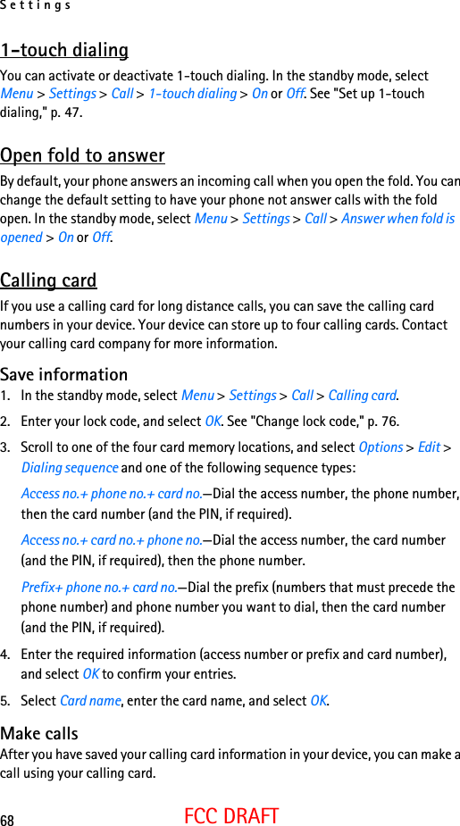 Settings68FCC DRAFT1-touch dialingYou can activate or deactivate 1-touch dialing. In the standby mode, select Menu &gt; Settings &gt; Call &gt; 1-touch dialing &gt; On or Off. See &quot;Set up 1-touch dialing,&quot; p. 47.Open fold to answerBy default, your phone answers an incoming call when you open the fold. You can change the default setting to have your phone not answer calls with the fold open. In the standby mode, select Menu &gt; Settings &gt; Call &gt; Answer when fold is opened &gt; On or Off.Calling cardIf you use a calling card for long distance calls, you can save the calling card numbers in your device. Your device can store up to four calling cards. Contact your calling card company for more information.Save information1. In the standby mode, select Menu &gt; Settings &gt; Call &gt; Calling card.2. Enter your lock code, and select OK. See &quot;Change lock code,&quot; p. 76.3. Scroll to one of the four card memory locations, and select Options &gt; Edit &gt; Dialing sequence and one of the following sequence types:Access no.+ phone no.+ card no.—Dial the access number, the phone number, then the card number (and the PIN, if required).Access no.+ card no.+ phone no.—Dial the access number, the card number (and the PIN, if required), then the phone number.Prefix+ phone no.+ card no.—Dial the prefix (numbers that must precede the phone number) and phone number you want to dial, then the card number (and the PIN, if required).4. Enter the required information (access number or prefix and card number), and select OK to confirm your entries.5. Select Card name, enter the card name, and select OK. Make callsAfter you have saved your calling card information in your device, you can make a call using your calling card.