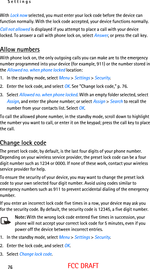 Settings76FCC DRAFTWith Lock now selected, you must enter your lock code before the device can function normally. With the lock code accepted, your device functions normally.Call not allowed is displayed if you attempt to place a call with your device locked. To answer a call with phone lock on, select Answer, or press the call key.Allow numbersWith phone lock on, the only outgoing calls you can make are to the emergency number programmed into your device (for example, 911) or the number stored in the Allowed no. when phone locked location:1. In the standby mode, select Menu &gt; Settings &gt; Security.2. Enter the lock code, and select OK. See &quot;Change lock code,&quot; p. 76.3. Select Allowed no. when phone locked. With an empty folder selected, select Assign, and enter the phone number; or select Assign &gt; Search to recall the number from your contacts list. Select OK.To call the allowed phone number, in the standby mode, scroll down to highlight the number you want to call, or enter it on the keypad; press the call key to place the call.Change lock codeThe preset lock code, by default, is the last four digits of your phone number. Depending on your wireless service provider, the preset lock code can be a four digit number such as 1234 or 0000. If none of these work, contact your wireless service provider for help.To ensure the security of your device, you may want to change the preset lock code to your own selected four digit number. Avoid using codes similar to emergency numbers such as 911 to prevent accidental dialing of the emergency number.If you enter an incorrect lock code five times in a row, your device may ask you for the security code. By default, the security code is 12345, a five digit number.Note: With the wrong lock code entered five times in succession, your phone will not accept your correct lock code for 5 minutes, even if you power off the device between incorrect entries.1. In the standby mode, select Menu &gt; Settings &gt; Security.2. Enter the lock code, and select OK.3. Select Change lock code.