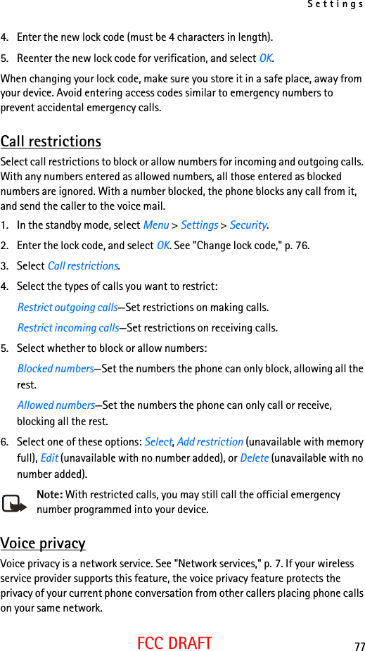 Settings77FCC DRAFT4. Enter the new lock code (must be 4 characters in length).5. Reenter the new lock code for verification, and select OK.When changing your lock code, make sure you store it in a safe place, away from your device. Avoid entering access codes similar to emergency numbers to prevent accidental emergency calls.Call restrictionsSelect call restrictions to block or allow numbers for incoming and outgoing calls. With any numbers entered as allowed numbers, all those entered as blocked numbers are ignored. With a number blocked, the phone blocks any call from it, and send the caller to the voice mail.1. In the standby mode, select Menu &gt; Settings &gt; Security.2. Enter the lock code, and select OK. See &quot;Change lock code,&quot; p. 76.3. Select Call restrictions. 4. Select the types of calls you want to restrict:Restrict outgoing calls—Set restrictions on making calls.Restrict incoming calls—Set restrictions on receiving calls.5. Select whether to block or allow numbers:Blocked numbers—Set the numbers the phone can only block, allowing all the rest.Allowed numbers—Set the numbers the phone can only call or receive, blocking all the rest. 6. Select one of these options: Select, Add restriction (unavailable with memory full), Edit (unavailable with no number added), or Delete (unavailable with no number added).Note: With restricted calls, you may still call the official emergency number programmed into your device.Voice privacyVoice privacy is a network service. See &quot;Network services,&quot; p. 7. If your wireless service provider supports this feature, the voice privacy feature protects the privacy of your current phone conversation from other callers placing phone calls on your same network.