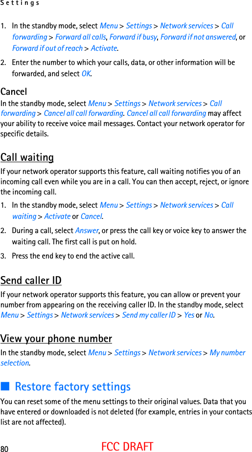 Settings80FCC DRAFT1. In the standby mode, select Menu &gt; Settings &gt; Network services &gt; Call forwarding &gt; Forward all calls, Forward if busy, Forward if not answered, or Forward if out of reach &gt; Activate.2. Enter the number to which your calls, data, or other information will be forwarded, and select OK.CancelIn the standby mode, select Menu &gt; Settings &gt; Network services &gt; Call forwarding &gt; Cancel all call forwarding. Cancel all call forwarding may affect your ability to receive voice mail messages. Contact your network operator for specific details.Call waitingIf your network operator supports this feature, call waiting notifies you of an incoming call even while you are in a call. You can then accept, reject, or ignore the incoming call.1. In the standby mode, select Menu &gt; Settings &gt; Network services &gt; Call waiting &gt; Activate or Cancel.2. During a call, select Answer, or press the call key or voice key to answer the waiting call. The first call is put on hold.3. Press the end key to end the active call.Send caller IDIf your network operator supports this feature, you can allow or prevent your number from appearing on the receiving caller ID. In the standby mode, select Menu &gt; Settings &gt; Network services &gt; Send my caller ID &gt; Yes or No.View your phone numberIn the standby mode, select Menu &gt; Settings &gt; Network services &gt; My number selection.■Restore factory settingsYou can reset some of the menu settings to their original values. Data that you have entered or downloaded is not deleted (for example, entries in your contacts list are not affected).