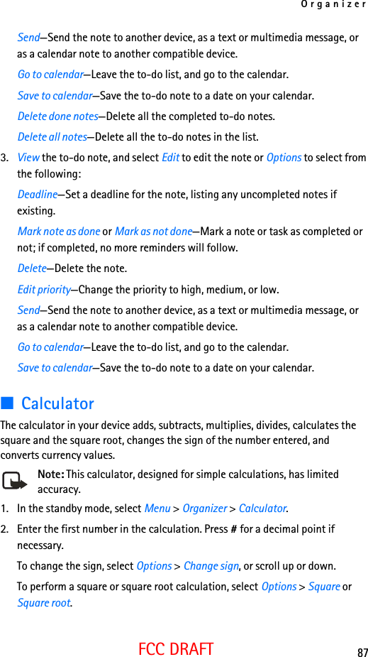Organizer87FCC DRAFTSend—Send the note to another device, as a text or multimedia message, or as a calendar note to another compatible device.Go to calendar—Leave the to-do list, and go to the calendar.Save to calendar—Save the to-do note to a date on your calendar.Delete done notes—Delete all the completed to-do notes.Delete all notes—Delete all the to-do notes in the list.3. View the to-do note, and select Edit to edit the note or Options to select from the following:Deadline—Set a deadline for the note, listing any uncompleted notes if existing.Mark note as done or Mark as not done—Mark a note or task as completed or not; if completed, no more reminders will follow.Delete—Delete the note.Edit priority—Change the priority to high, medium, or low.Send—Send the note to another device, as a text or multimedia message, or as a calendar note to another compatible device.Go to calendar—Leave the to-do list, and go to the calendar.Save to calendar—Save the to-do note to a date on your calendar.■CalculatorThe calculator in your device adds, subtracts, multiplies, divides, calculates the square and the square root, changes the sign of the number entered, and converts currency values.Note: This calculator, designed for simple calculations, has limited accuracy.1. In the standby mode, select Menu &gt; Organizer &gt; Calculator.2. Enter the first number in the calculation. Press # for a decimal point if necessary.To change the sign, select Options &gt; Change sign, or scroll up or down.To perform a square or square root calculation, select Options &gt; Square or Square root. 