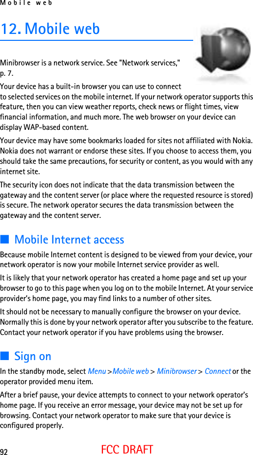 Mobile web92FCC DRAFT12. Mobile web Minibrowser is a network service. See &quot;Network services,&quot; p. 7.Your device has a built-in browser you can use to connect to selected services on the mobile internet. If your network operator supports this feature, then you can view weather reports, check news or flight times, view financial information, and much more. The web browser on your device can display WAP-based content.Your device may have some bookmarks loaded for sites not affiliated with Nokia. Nokia does not warrant or endorse these sites. If you choose to access them, you should take the same precautions, for security or content, as you would with any internet site.The security icon does not indicate that the data transmission between the gateway and the content server (or place where the requested resource is stored) is secure. The network operator secures the data transmission between the gateway and the content server.■Mobile Internet accessBecause mobile Internet content is designed to be viewed from your device, your network operator is now your mobile Internet service provider as well.It is likely that your network operator has created a home page and set up your browser to go to this page when you log on to the mobile Internet. At your service provider’s home page, you may find links to a number of other sites.It should not be necessary to manually configure the browser on your device. Normally this is done by your network operator after you subscribe to the feature. Contact your network operator if you have problems using the browser.■Sign onIn the standby mode, select Menu &gt;Mobile web &gt; Minibrowser &gt; Connect or the operator provided menu item.After a brief pause, your device attempts to connect to your network operator’s home page. If you receive an error message, your device may not be set up for browsing. Contact your network operator to make sure that your device is configured properly.