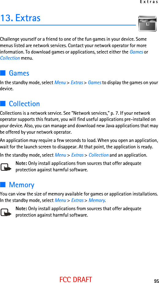 Extras95FCC DRAFT13. ExtrasChallenge yourself or a friend to one of the fun games in your device. Some menus listed are network services. Contact your network operator for more information. To download games or applications, select either the Games or Collection menu.■GamesIn the standby mode, select Menu &gt; Extras &gt; Games to display the games on your device.■CollectionCollections is a network service. See &quot;Network services,&quot; p. 7. If your network operator supports this feature, you will find useful applications pre-installed on your device. Also, you can manage and download new Java applications that may be offered by your network operator.An application may require a few seconds to load. When you open an application, wait for the launch screen to disappear. At that point, the application is ready.In the standby mode, select Menu &gt; Extras &gt; Collection and an application.Note: Only install applications from sources that offer adequate protection against harmful software.■MemoryYou can view the size of memory available for games or application installations. In the standby mode, select Menu &gt; Extras &gt; Memory.Note: Only install applications from sources that offer adequate protection against harmful software.