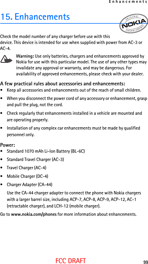 Enhancements99FCC DRAFT15. EnhancementsCheck the model number of any charger before use with this device. This device is intended for use when supplied with power from AC-3 or AC-4.Warning: Use only batteries, chargers and enhancements approved by Nokia for use with this particular model. The use of any other types may invalidate any approval or warranty, and may be dangerous. For availability of approved enhancements, please check with your dealer. A few practical rules about accessories and enhancements:• Keep all accessories and enhancements out of the reach of small children.• When you disconnect the power cord of any accessory or enhancement, grasp and pull the plug, not the cord.• Check regularly that enhancements installed in a vehicle are mounted and are operating properly.• Installation of any complex car enhancements must be made by qualified personnel only.Power:• Standard 1070 mAh Li-Ion Battery (BL-6C)• Standard Travel Charger (AC-3)• Travel Charger (AC-4)• Mobile Charger (DC-4)• Charger Adapter (CA-44)Use the CA-44 charger adapter to connect the phone with Nokia chargers with a larger barrel size, including ACP-7, ACP-8, ACP-9, ACP-12, AC-1 (retractable charger), and LCH-12 (mobile charger).Go to www.nokia.com/phones for more information about enhancements.