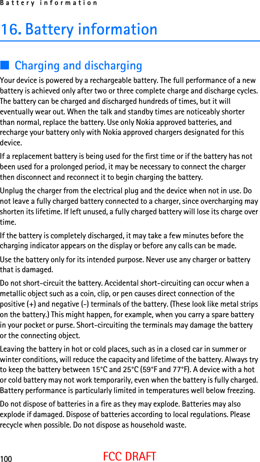 Battery information100FCC DRAFT16. Battery information■Charging and dischargingYour device is powered by a rechargeable battery. The full performance of a new battery is achieved only after two or three complete charge and discharge cycles. The battery can be charged and discharged hundreds of times, but it will eventually wear out. When the talk and standby times are noticeably shorter than normal, replace the battery. Use only Nokia approved batteries, and recharge your battery only with Nokia approved chargers designated for this device.If a replacement battery is being used for the first time or if the battery has not been used for a prolonged period, it may be necessary to connect the charger then disconnect and reconnect it to begin charging the battery.Unplug the charger from the electrical plug and the device when not in use. Do not leave a fully charged battery connected to a charger, since overcharging may shorten its lifetime. If left unused, a fully charged battery will lose its charge over time.If the battery is completely discharged, it may take a few minutes before the charging indicator appears on the display or before any calls can be made.Use the battery only for its intended purpose. Never use any charger or battery that is damaged.Do not short-circuit the battery. Accidental short-circuiting can occur when a metallic object such as a coin, clip, or pen causes direct connection of the positive (+) and negative (-) terminals of the battery. (These look like metal strips on the battery.) This might happen, for example, when you carry a spare battery in your pocket or purse. Short-circuiting the terminals may damage the battery or the connecting object.Leaving the battery in hot or cold places, such as in a closed car in summer or winter conditions, will reduce the capacity and lifetime of the battery. Always try to keep the battery between 15°C and 25°C (59°F and 77°F). A device with a hot or cold battery may not work temporarily, even when the battery is fully charged. Battery performance is particularly limited in temperatures well below freezing.Do not dispose of batteries in a fire as they may explode. Batteries may also explode if damaged. Dispose of batteries according to local regulations. Please recycle when possible. Do not dispose as household waste.