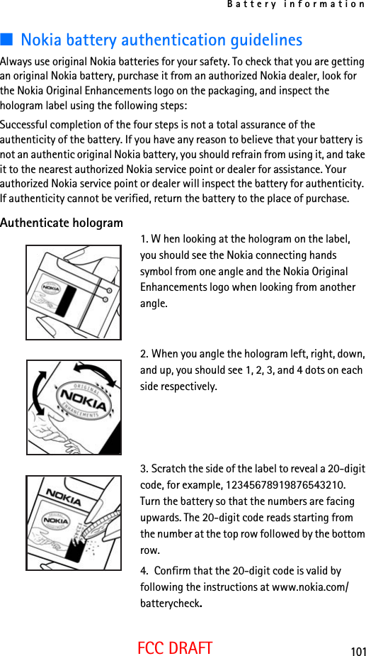 Battery information101FCC DRAFT■Nokia battery authentication guidelinesAlways use original Nokia batteries for your safety. To check that you are getting an original Nokia battery, purchase it from an authorized Nokia dealer, look for the Nokia Original Enhancements logo on the packaging, and inspect the hologram label using the following steps:Successful completion of the four steps is not a total assurance of the authenticity of the battery. If you have any reason to believe that your battery is not an authentic original Nokia battery, you should refrain from using it, and take it to the nearest authorized Nokia service point or dealer for assistance. Your authorized Nokia service point or dealer will inspect the battery for authenticity. If authenticity cannot be verified, return the battery to the place of purchase. Authenticate hologram1. W hen looking at the hologram on the label, you should see the Nokia connecting hands symbol from one angle and the Nokia Original Enhancements logo when looking from another angle.2. When you angle the hologram left, right, down, and up, you should see 1, 2, 3, and 4 dots on each side respectively.3. Scratch the side of the label to reveal a 20-digit code, for example, 12345678919876543210. Turn the battery so that the numbers are facing upwards. The 20-digit code reads starting from the number at the top row followed by the bottom row.4.  Confirm that the 20-digit code is valid by following the instructions at www.nokia.com/batterycheck.