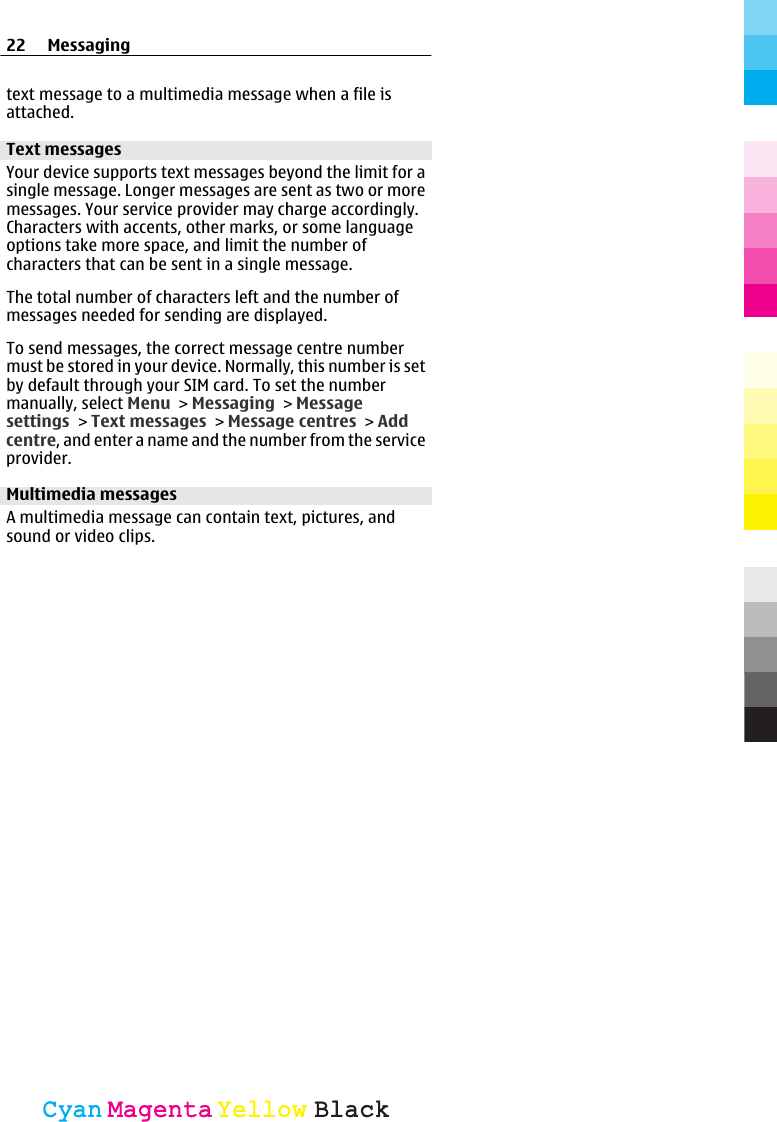 text message to a multimedia message when a file isattached.Text messagesYour device supports text messages beyond the limit for asingle message. Longer messages are sent as two or moremessages. Your service provider may charge accordingly.Characters with accents, other marks, or some languageoptions take more space, and limit the number ofcharacters that can be sent in a single message.The total number of characters left and the number ofmessages needed for sending are displayed.To send messages, the correct message centre numbermust be stored in your device. Normally, this number is setby default through your SIM card. To set the numbermanually, select Menu &gt; Messaging &gt; Messagesettings &gt; Text messages &gt; Message centres &gt; Addcentre, and enter a name and the number from the serviceprovider.Multimedia messagesA multimedia message can contain text, pictures, andsound or video clips.22 MessagingCyanCyanMagentaMagentaYellowYellowBlackBlack