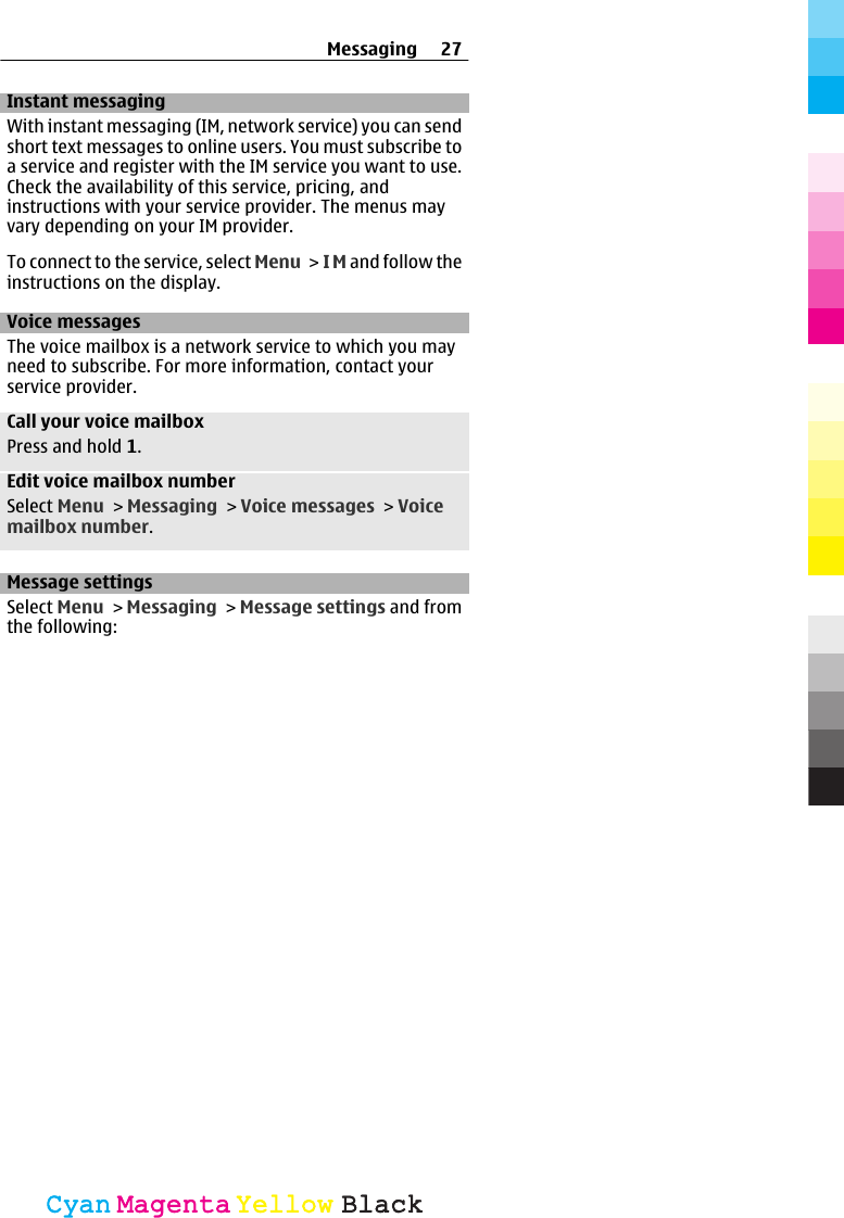 Instant messagingWith instant messaging (IM, network service) you can sendshort text messages to online users. You must subscribe toa service and register with the IM service you want to use.Check the availability of this service, pricing, andinstructions with your service provider. The menus mayvary depending on your IM provider.To connect to the service, select Menu &gt; I M and follow theinstructions on the display.Voice messagesThe voice mailbox is a network service to which you mayneed to subscribe. For more information, contact yourservice provider.Call your voice mailboxPress and hold 1.Edit voice mailbox numberSelect Menu &gt; Messaging &gt; Voice messages &gt; Voicemailbox number.Message settingsSelect Menu &gt; Messaging &gt; Message settings and fromthe following:Messaging 27CyanCyanMagentaMagentaYellowYellowBlackBlack
