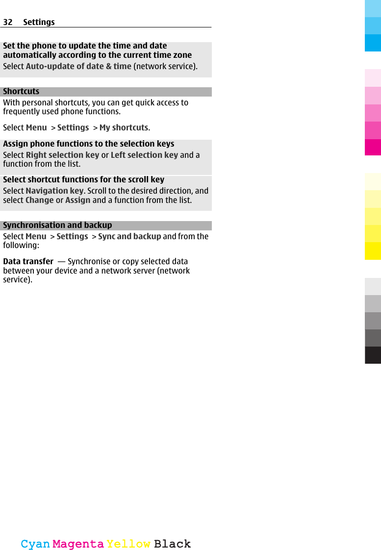 Set the phone to update the time and dateautomatically according to the current time zoneSelect Auto-update of date &amp; time (network service).ShortcutsWith personal shortcuts, you can get quick access tofrequently used phone functions.Select Menu &gt; Settings &gt; My shortcuts.Assign phone functions to the selection keysSelect Right selection key or Left selection key and afunction from the list.Select shortcut functions for the scroll keySelect Navigation key. Scroll to the desired direction, andselect Change or Assign and a function from the list.Synchronisation and backupSelect Menu &gt; Settings &gt; Sync and backup and from thefollowing:Data transfer  — Synchronise or copy selected databetween your device and a network server (networkservice).32 SettingsCyanCyanMagentaMagentaYellowYellowBlackBlack