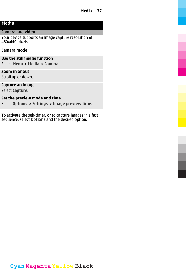 MediaCamera and videoYour device supports an image capture resolution of480x640 pixels.Camera modeUse the still image functionSelect Menu &gt; Media &gt; Camera.Zoom in or outScroll up or down.Capture an imageSelect Capture.Set the preview mode and timeSelect Options &gt; Settings &gt; Image preview time.To activate the self-timer, or to capture images in a fastsequence, select Options and the desired option.Media 37CyanCyanMagentaMagentaYellowYellowBlackBlack