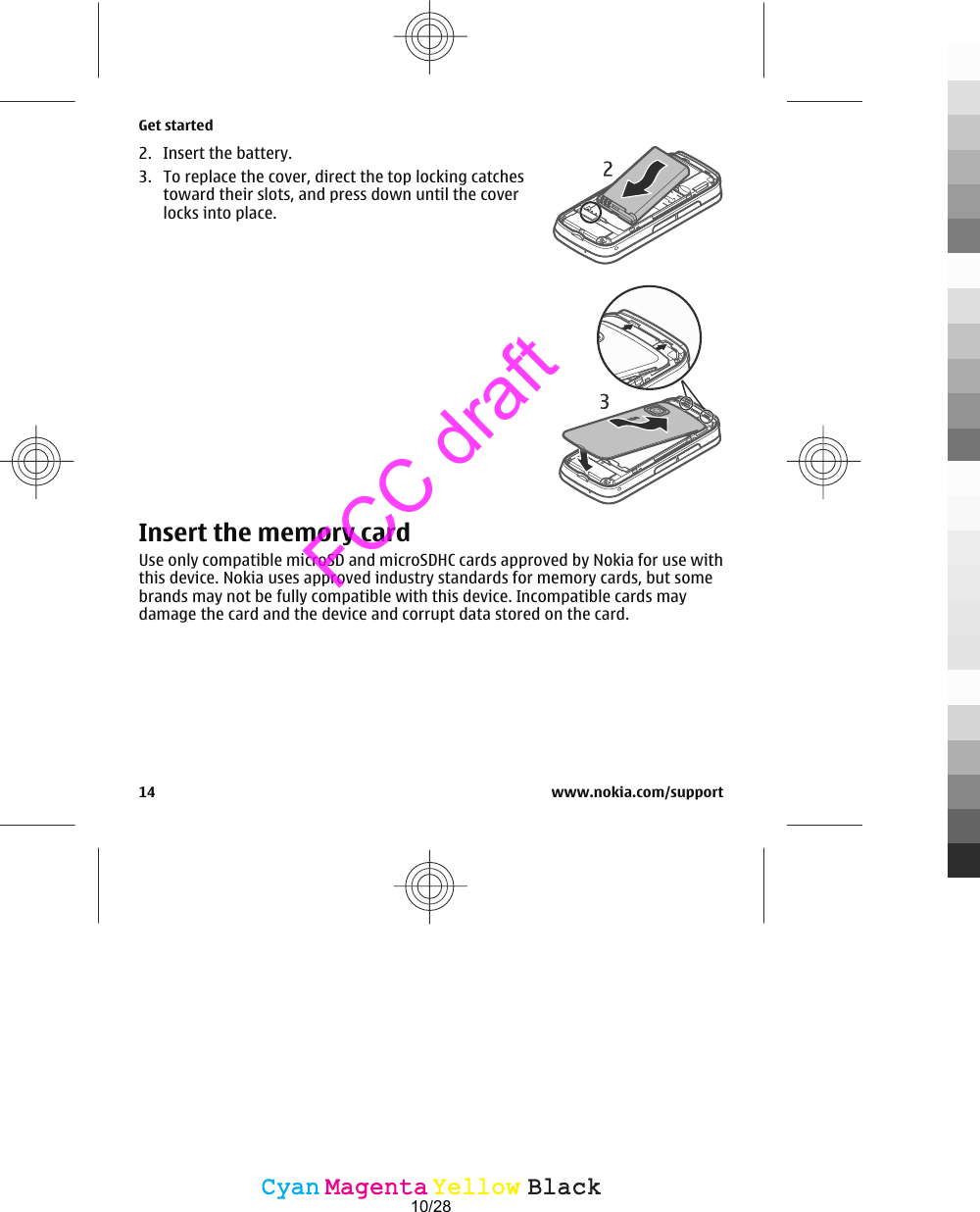 2. Insert the battery.3. To replace the cover, direct the top locking catchestoward their slots, and press down until the coverlocks into place.Insert the memory cardUse only compatible microSD and microSDHC cards approved by Nokia for use withthis device. Nokia uses approved industry standards for memory cards, but somebrands may not be fully compatible with this device. Incompatible cards maydamage the card and the device and corrupt data stored on the card.Get started14 www.nokia.com/supportCyanCyanMagentaMagentaYellowYellowBlackBlackFCC draft10/28