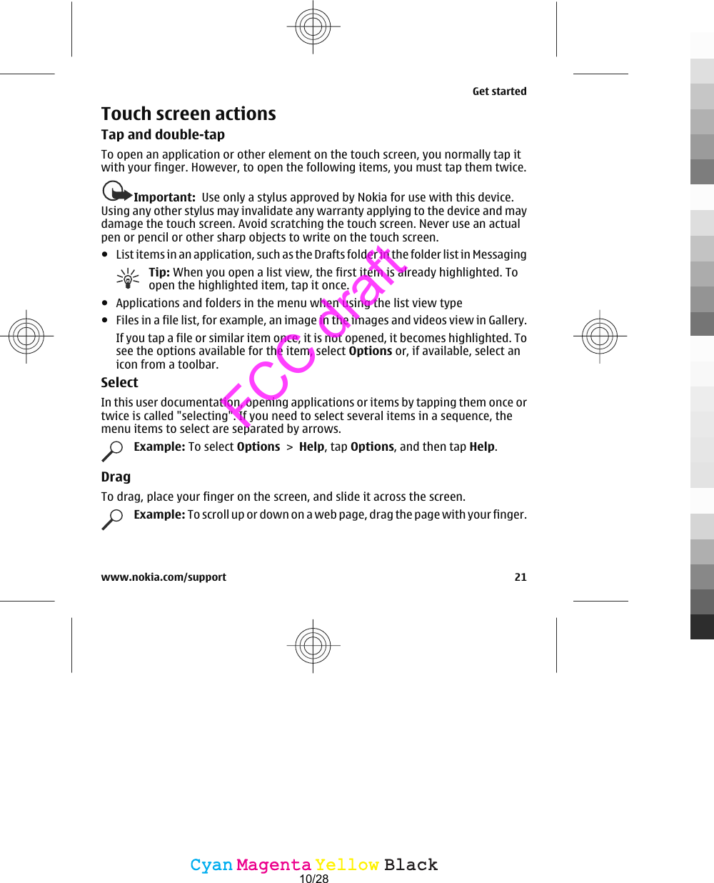 Touch screen actionsTap and double-tapTo open an application or other element on the touch screen, you normally tap itwith your finger. However, to open the following items, you must tap them twice.Important:  Use only a stylus approved by Nokia for use with this device.Using any other stylus may invalidate any warranty applying to the device and maydamage the touch screen. Avoid scratching the touch screen. Never use an actualpen or pencil or other sharp objects to write on the touch screen.●List items in an application, such as the Drafts folder in the folder list in MessagingTip: When you open a list view, the first item is already highlighted. Toopen the highlighted item, tap it once.●Applications and folders in the menu when using the list view type●Files in a file list, for example, an image in the images and videos view in Gallery.If you tap a file or similar item once, it is not opened, it becomes highlighted. Tosee the options available for the item, select Options or, if available, select anicon from a toolbar.SelectIn this user documentation, opening applications or items by tapping them once ortwice is called &quot;selecting&quot;. If you need to select several items in a sequence, themenu items to select are separated by arrows.Example: To select Options &gt; Help, tap Options, and then tap Help.DragTo drag, place your finger on the screen, and slide it across the screen.Example: To scroll up or down on a web page, drag the page with your finger.Get startedwww.nokia.com/support 21CyanCyanMagentaMagentaYellowYellowBlackBlackFCC draft10/28