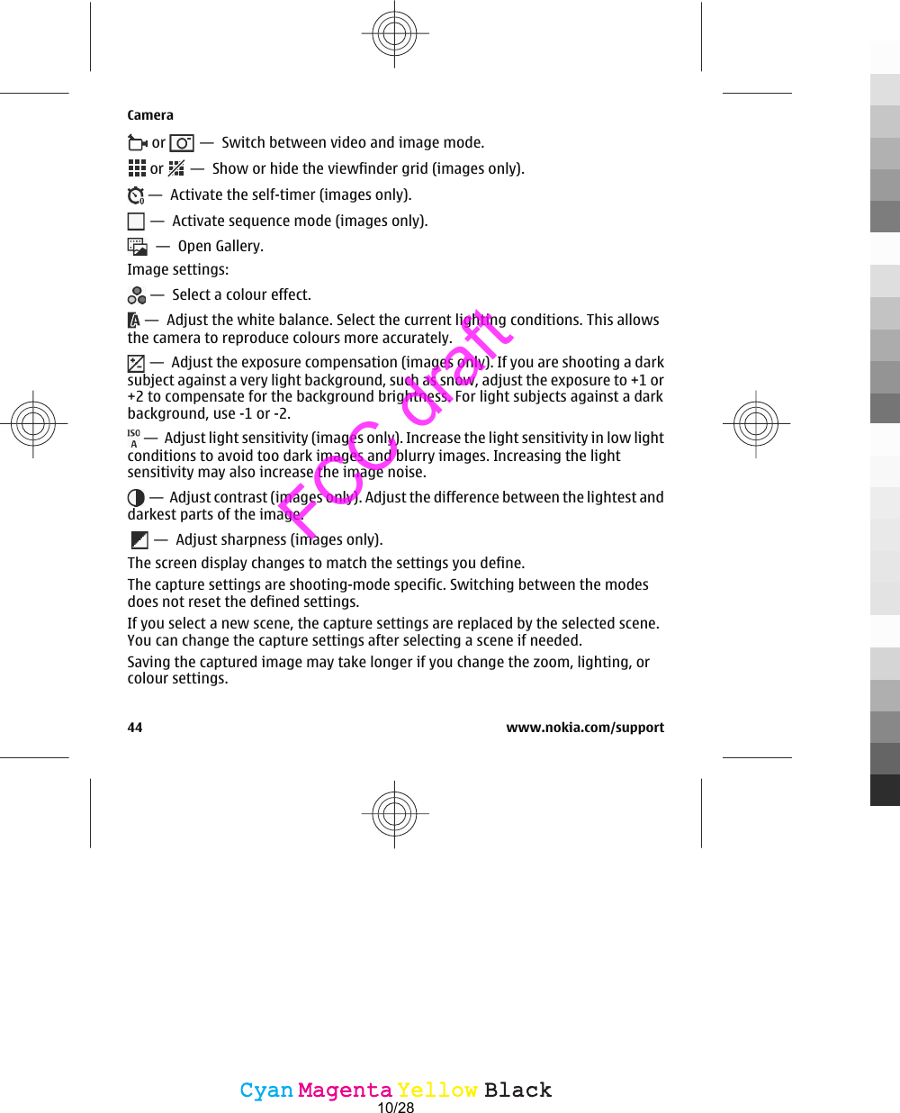  or   —  Switch between video and image mode. or   —  Show or hide the viewfinder grid (images only). —  Activate the self-timer (images only). —  Activate sequence mode (images only).  —  Open Gallery.Image settings: —  Select a colour effect. —  Adjust the white balance. Select the current lighting conditions. This allowsthe camera to reproduce colours more accurately. —  Adjust the exposure compensation (images only). If you are shooting a darksubject against a very light background, such as snow, adjust the exposure to +1 or+2 to compensate for the background brightness. For light subjects against a darkbackground, use -1 or -2. —  Adjust light sensitivity (images only). Increase the light sensitivity in low lightconditions to avoid too dark images and blurry images. Increasing the lightsensitivity may also increase the image noise. —  Adjust contrast (images only). Adjust the difference between the lightest anddarkest parts of the image.  —  Adjust sharpness (images only).The screen display changes to match the settings you define.The capture settings are shooting-mode specific. Switching between the modesdoes not reset the defined settings.If you select a new scene, the capture settings are replaced by the selected scene.You can change the capture settings after selecting a scene if needed.Saving the captured image may take longer if you change the zoom, lighting, orcolour settings.Camera44 www.nokia.com/supportCyanCyanMagentaMagentaYellowYellowBlackBlackFCC draft10/28