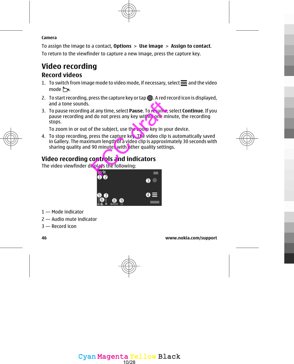 To assign the image to a contact, Options &gt; Use image &gt; Assign to contact.To return to the viewfinder to capture a new image, press the capture key.Video recordingRecord videos1. To switch from image mode to video mode, if necessary, select   and the videomode  .2. To start recording, press the capture key or tap  . A red record icon is displayed,and a tone sounds.3. To pause recording at any time, select Pause. To resume, select Continue. If youpause recording and do not press any key within one minute, the recordingstops.To zoom in or out of the subject, use the zoom key in your device.4. To stop recording, press the capture key. The video clip is automatically savedin Gallery. The maximum length of a video clip is approximately 30 seconds withsharing quality and 90 minutes with other quality settings.Video recording controls and indicatorsThe video viewfinder displays the following:1 — Mode indicator2 — Audio mute indicator3 — Record iconCamera46 www.nokia.com/supportCyanCyanMagentaMagentaYellowYellowBlackBlackFCC draft10/28