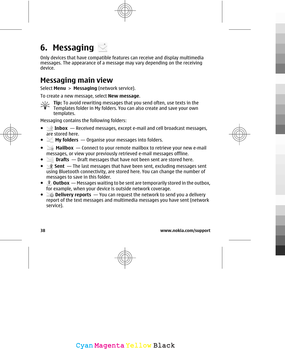 6. MessagingOnly devices that have compatible features can receive and display multimediamessages. The appearance of a message may vary depending on the receivingdevice.Messaging main viewSelect Menu &gt; Messaging (network service).To create a new message, select New message.Tip: To avoid rewriting messages that you send often, use texts in theTemplates folder in My folders. You can also create and save your owntemplates.Messaging contains the following folders:● Inbox  — Received messages, except e-mail and cell broadcast messages,are stored here.● My folders  — Organise your messages into folders.● Mailbox  — Connect to your remote mailbox to retrieve your new e-mailmessages, or view your previously retrieved e-mail messages offline.● Drafts  — Draft messages that have not been sent are stored here.● Sent  — The last messages that have been sent, excluding messages sentusing Bluetooth connectivity, are stored here. You can change the number ofmessages to save in this folder.● Outbox  — Messages waiting to be sent are temporarily stored in the outbox,for example, when your device is outside network coverage.● Delivery reports  — You can request the network to send you a deliveryreport of the text messages and multimedia messages you have sent (networkservice).38 www.nokia.com/supportCyanCyanMagentaMagentaYellowYellowBlackBlack