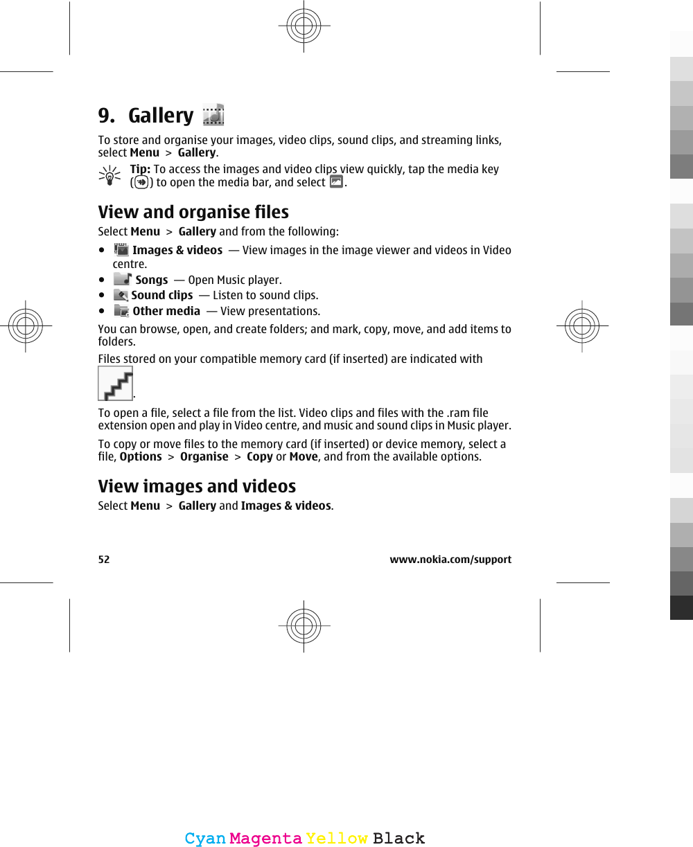 9. GalleryTo store and organise your images, video clips, sound clips, and streaming links,select Menu &gt; Gallery.Tip: To access the images and video clips view quickly, tap the media key() to open the media bar, and select  .View and organise filesSelect Menu &gt; Gallery and from the following:● Images &amp; videos  — View images in the image viewer and videos in Videocentre.● Songs  — Open Music player.● Sound clips  — Listen to sound clips.● Other media  — View presentations.You can browse, open, and create folders; and mark, copy, move, and add items tofolders.Files stored on your compatible memory card (if inserted) are indicated with.To open a file, select a file from the list. Video clips and files with the .ram fileextension open and play in Video centre, and music and sound clips in Music player.To copy or move files to the memory card (if inserted) or device memory, select afile, Options &gt; Organise &gt; Copy or Move, and from the available options.View images and videosSelect Menu &gt; Gallery and Images &amp; videos.52 www.nokia.com/supportCyanCyanMagentaMagentaYellowYellowBlackBlack
