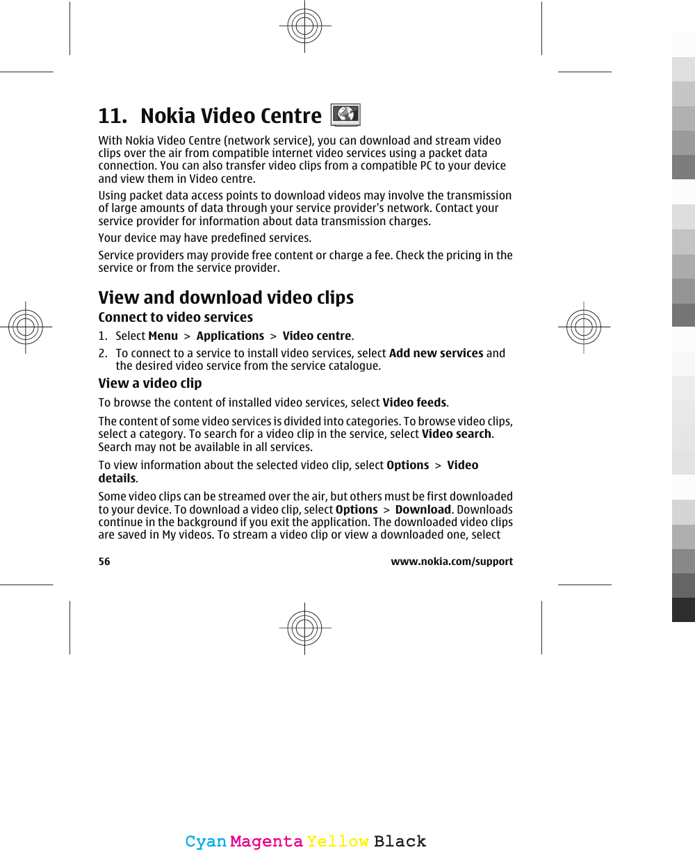 11. Nokia Video CentreWith Nokia Video Centre (network service), you can download and stream videoclips over the air from compatible internet video services using a packet dataconnection. You can also transfer video clips from a compatible PC to your deviceand view them in Video centre.Using packet data access points to download videos may involve the transmissionof large amounts of data through your service provider&apos;s network. Contact yourservice provider for information about data transmission charges.Your device may have predefined services.Service providers may provide free content or charge a fee. Check the pricing in theservice or from the service provider.View and download video clipsConnect to video services1. Select Menu &gt; Applications &gt; Video centre.2. To connect to a service to install video services, select Add new services andthe desired video service from the service catalogue.View a video clipTo browse the content of installed video services, select Video feeds.The content of some video services is divided into categories. To browse video clips,select a category. To search for a video clip in the service, select Video search.Search may not be available in all services.To view information about the selected video clip, select Options &gt; Videodetails.Some video clips can be streamed over the air, but others must be first downloadedto your device. To download a video clip, select Options &gt; Download. Downloadscontinue in the background if you exit the application. The downloaded video clipsare saved in My videos. To stream a video clip or view a downloaded one, select56 www.nokia.com/supportCyanCyanMagentaMagentaYellowYellowBlackBlack