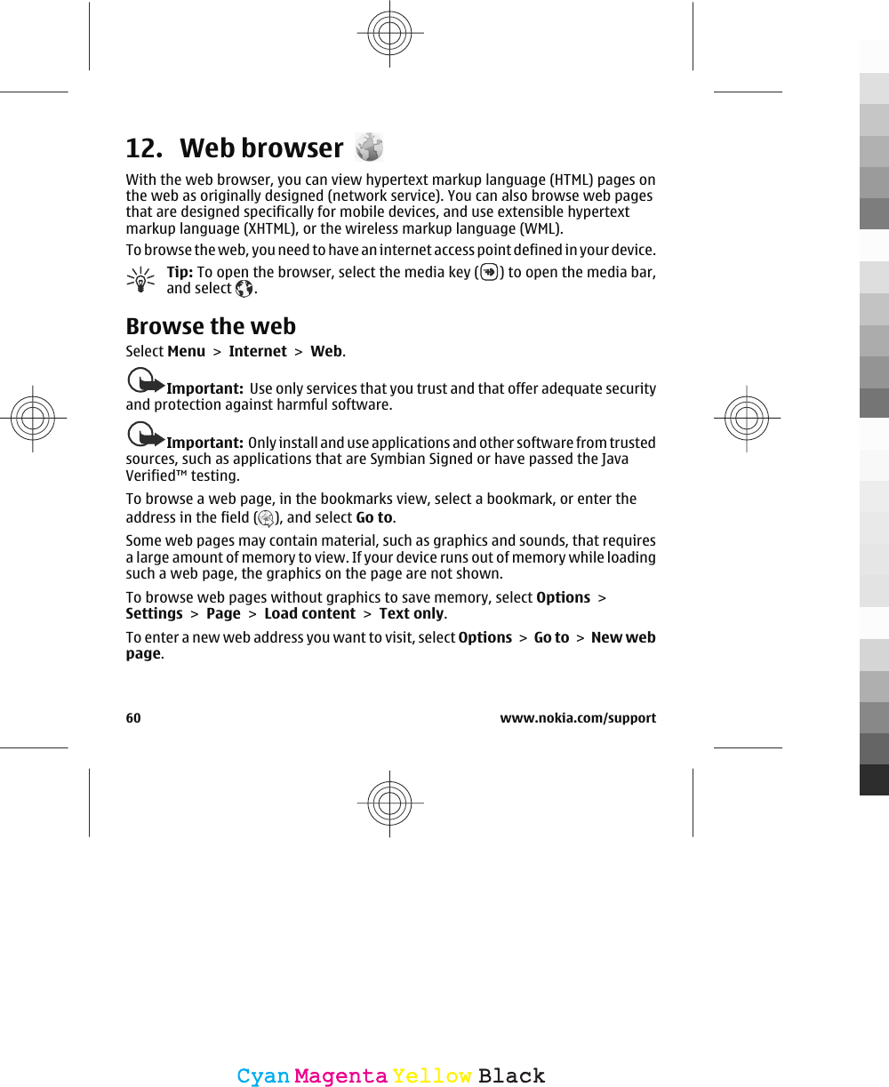 12. Web browserWith the web browser, you can view hypertext markup language (HTML) pages onthe web as originally designed (network service). You can also browse web pagesthat are designed specifically for mobile devices, and use extensible hypertextmarkup language (XHTML), or the wireless markup language (WML).To browse the web, you need to have an internet access point defined in your device.Tip: To open the browser, select the media key ( ) to open the media bar,and select  .Browse the webSelect Menu &gt; Internet &gt; Web.Important:  Use only services that you trust and that offer adequate securityand protection against harmful software.Important:  Only install and use applications and other software from trustedsources, such as applications that are Symbian Signed or have passed the JavaVerified™ testing.To browse a web page, in the bookmarks view, select a bookmark, or enter theaddress in the field ( ), and select Go to.Some web pages may contain material, such as graphics and sounds, that requiresa large amount of memory to view. If your device runs out of memory while loadingsuch a web page, the graphics on the page are not shown.To browse web pages without graphics to save memory, select Options &gt;Settings &gt; Page &gt; Load content &gt; Text only.To enter a new web address you want to visit, select Options &gt; Go to &gt; New webpage.60 www.nokia.com/supportCyanCyanMagentaMagentaYellowYellowBlackBlack