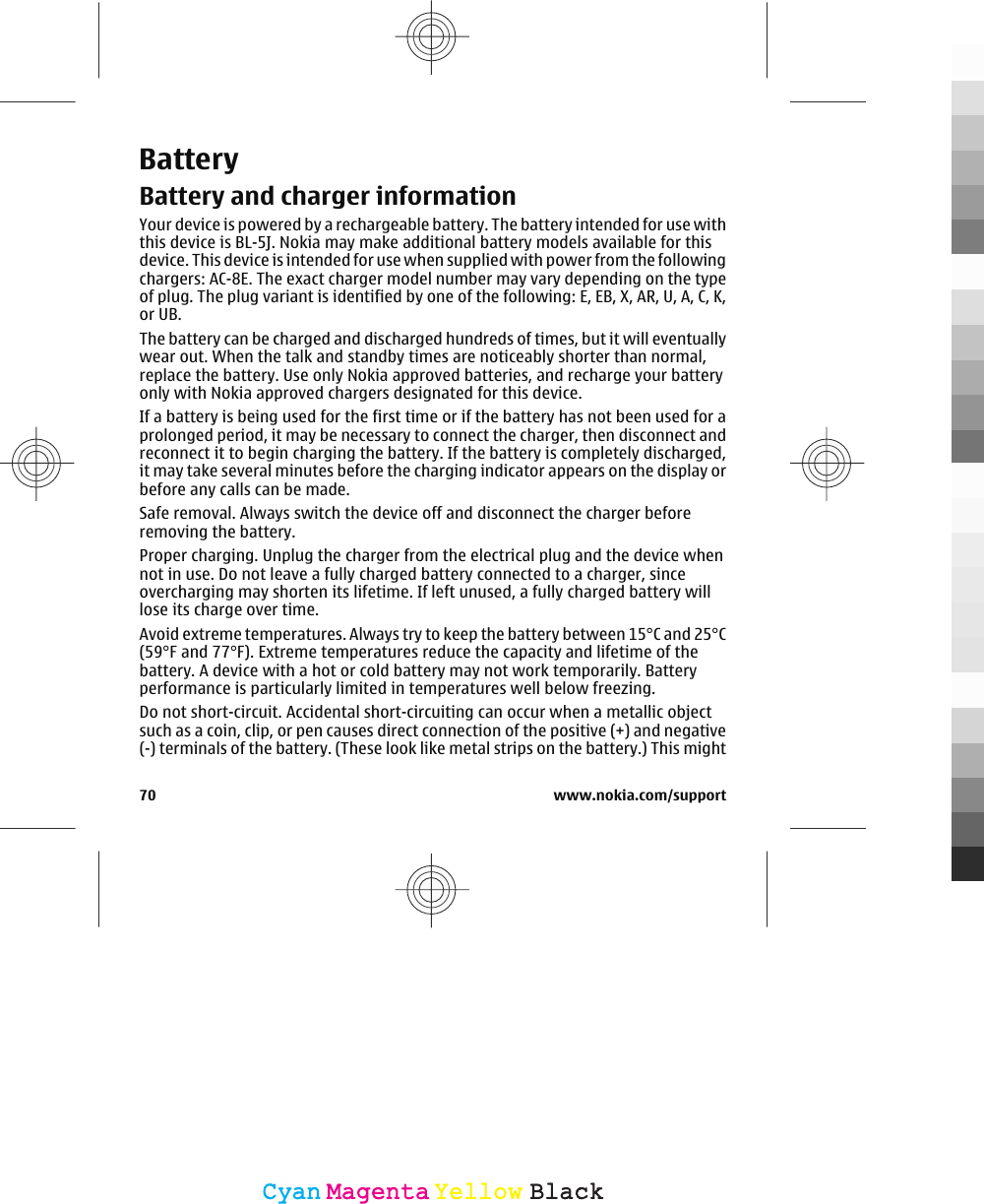 BatteryBattery and charger informationYour device is powered by a rechargeable battery. The battery intended for use withthis device is BL-5J. Nokia may make additional battery models available for thisdevice. This device is intended for use when supplied with power from the followingchargers: AC-8E. The exact charger model number may vary depending on the typeof plug. The plug variant is identified by one of the following: E, EB, X, AR, U, A, C, K,or UB.The battery can be charged and discharged hundreds of times, but it will eventuallywear out. When the talk and standby times are noticeably shorter than normal,replace the battery. Use only Nokia approved batteries, and recharge your batteryonly with Nokia approved chargers designated for this device.If a battery is being used for the first time or if the battery has not been used for aprolonged period, it may be necessary to connect the charger, then disconnect andreconnect it to begin charging the battery. If the battery is completely discharged,it may take several minutes before the charging indicator appears on the display orbefore any calls can be made.Safe removal. Always switch the device off and disconnect the charger beforeremoving the battery.Proper charging. Unplug the charger from the electrical plug and the device whennot in use. Do not leave a fully charged battery connected to a charger, sinceovercharging may shorten its lifetime. If left unused, a fully charged battery willlose its charge over time.Avoid extreme temperatures. Always try to keep the battery between 15°C and 25°C(59°F and 77°F). Extreme temperatures reduce the capacity and lifetime of thebattery. A device with a hot or cold battery may not work temporarily. Batteryperformance is particularly limited in temperatures well below freezing.Do not short-circuit. Accidental short-circuiting can occur when a metallic objectsuch as a coin, clip, or pen causes direct connection of the positive (+) and negative(-) terminals of the battery. (These look like metal strips on the battery.) This might70 www.nokia.com/supportCyanCyanMagentaMagentaYellowYellowBlackBlack