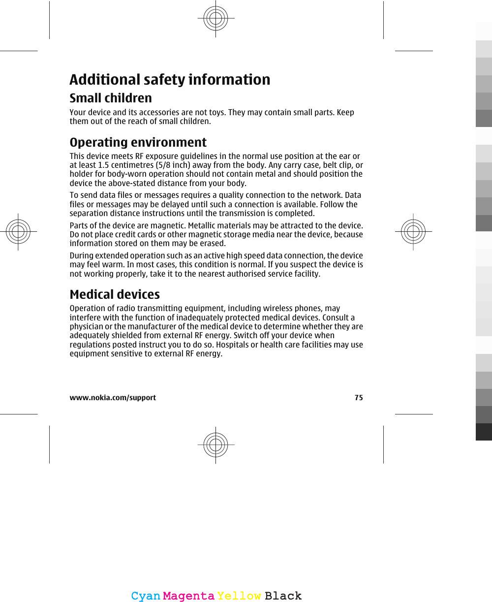 Additional safety informationSmall childrenYour device and its accessories are not toys. They may contain small parts. Keepthem out of the reach of small children.Operating environmentThis device meets RF exposure guidelines in the normal use position at the ear orat least 1.5 centimetres (5/8 inch) away from the body. Any carry case, belt clip, orholder for body-worn operation should not contain metal and should position thedevice the above-stated distance from your body.To send data files or messages requires a quality connection to the network. Datafiles or messages may be delayed until such a connection is available. Follow theseparation distance instructions until the transmission is completed.Parts of the device are magnetic. Metallic materials may be attracted to the device.Do not place credit cards or other magnetic storage media near the device, becauseinformation stored on them may be erased.During extended operation such as an active high speed data connection, the devicemay feel warm. In most cases, this condition is normal. If you suspect the device isnot working properly, take it to the nearest authorised service facility.Medical devicesOperation of radio transmitting equipment, including wireless phones, mayinterfere with the function of inadequately protected medical devices. Consult aphysician or the manufacturer of the medical device to determine whether they areadequately shielded from external RF energy. Switch off your device whenregulations posted instruct you to do so. Hospitals or health care facilities may useequipment sensitive to external RF energy.www.nokia.com/support 75CyanCyanMagentaMagentaYellowYellowBlackBlack