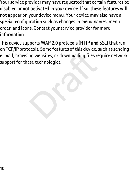 10Your service provider may have requested that certain features be disabled or not activated in your device. If so, these features will not appear on your device menu. Your device may also have a special configuration such as changes in menu names, menu order, and icons. Contact your service provider for more information. This device supports WAP 2.0 protocols (HTTP and SSL) that run on TCP/IP protocols. Some features of this device, such as sending e-mail, browsing websites, or downloading files require network support for these technologies.Draft