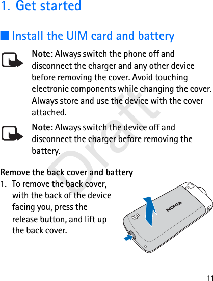111. Get started■Install the UIM card and batteryNote: Always switch the phone off and disconnect the charger and any other device before removing the cover. Avoid touching electronic components while changing the cover. Always store and use the device with the cover attached.Note: Always switch the device off and disconnect the charger before removing the battery.Remove the back cover and battery1. To remove the back cover, with the back of the device facing you, press the release button, and lift up the back cover.Draft