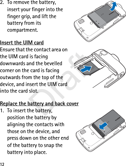 122. To remove the battery, insert your finger into the finger grip, and lift the battery from its compartment.Insert the UIM cardEnsure that the contact area on the UIM card is facing downwards and the bevelled corner on the card is facing outwards from the top of the device, and insert the UIM card into the card slot.Replace the battery and back cover1. To insert the battery, position the battery by aligning the contacts with those on the device, and press down on the other end of the battery to snap the battery into place.BL-4CBL-4CDraft