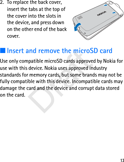 132. To replace the back cover, insert the tabs at the top of the cover into the slots in the device, and press down on the other end of the back cover. ■Insert and remove the microSD cardUse only compatible microSD cards approved by Nokia for use with this device. Nokia uses approved industry standards for memory cards, but some brands may not be fully compatible with this device. Incompatible cards may damage the card and the device and corrupt data stored on the card.Draft