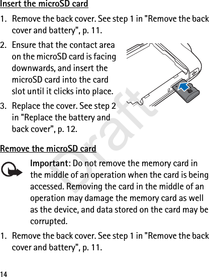 14Insert the microSD card1. Remove the back cover. See step 1 in &quot;Remove the back cover and battery&quot;, p. 11.2. Ensure that the contact area on the microSD card is facing downwards, and insert the microSD card into the card slot until it clicks into place.3. Replace the cover. See step 2 in &quot;Replace the battery and back cover&quot;, p. 12.Remove the microSD cardImportant: Do not remove the memory card in the middle of an operation when the card is being accessed. Removing the card in the middle of an operation may damage the memory card as well as the device, and data stored on the card may be corrupted.1. Remove the back cover. See step 1 in &quot;Remove the back cover and battery&quot;, p. 11.Draft