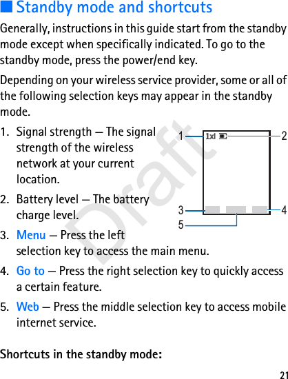 21■Standby mode and shortcutsGenerally, instructions in this guide start from the standby mode except when specifically indicated. To go to the standby mode, press the power/end key.Depending on your wireless service provider, some or all of the following selection keys may appear in the standby mode.1. Signal strength — The signal strength of the wireless network at your current location.2. Battery level — The battery charge level.3. Menu — Press the left selection key to access the main menu.4. Go to — Press the right selection key to quickly access a certain feature.5. Web — Press the middle selection key to access mobile internet service.Shortcuts in the standby mode:Go to NamesMenu12345Draft