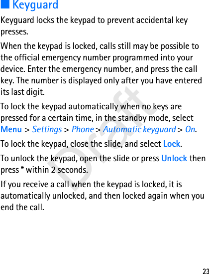 23■KeyguardKeyguard locks the keypad to prevent accidental key presses.When the keypad is locked, calls still may be possible to the official emergency number programmed into your device. Enter the emergency number, and press the call key. The number is displayed only after you have entered its last digit.To lock the keypad automatically when no keys are pressed for a certain time, in the standby mode, select Menu &gt; Settings &gt; Phone &gt; Automatic keyguard &gt; On.To lock the keypad, close the slide, and select Lock.To unlock the keypad, open the slide or press Unlock then press * within 2 seconds.If you receive a call when the keypad is locked, it is automatically unlocked, and then locked again when you end the call.Draft