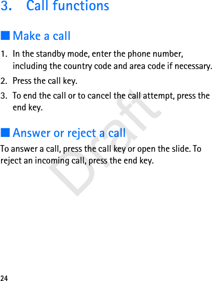 243. Call functions■Make a call1. In the standby mode, enter the phone number, including the country code and area code if necessary.2. Press the call key.3. To end the call or to cancel the call attempt, press the end key.■Answer or reject a callTo answer a call, press the call key or open the slide. To reject an incoming call, press the end key.Draft