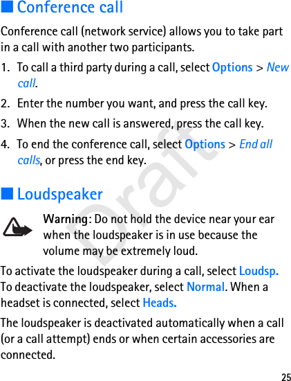 25■Conference callConference call (network service) allows you to take part in a call with another two participants.1. To call a third party during a call, select Options &gt; New call. 2. Enter the number you want, and press the call key.3. When the new call is answered, press the call key.4. To end the conference call, select Options &gt; End all calls, or press the end key.■LoudspeakerWarning: Do not hold the device near your ear when the loudspeaker is in use because the volume may be extremely loud.To activate the loudspeaker during a call, select Loudsp. To deactivate the loudspeaker, select Normal. When a headset is connected, select Heads.The loudspeaker is deactivated automatically when a call (or a call attempt) ends or when certain accessories are connected.Draft