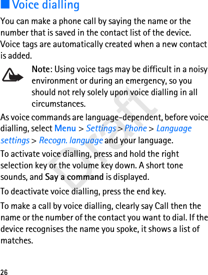 26■Voice diallingYou can make a phone call by saying the name or the number that is saved in the contact list of the device. Voice tags are automatically created when a new contact is added.Note: Using voice tags may be difficult in a noisy environment or during an emergency, so you should not rely solely upon voice dialling in all circumstances.As voice commands are language-dependent, before voice dialling, select Menu &gt; Settings &gt; Phone &gt; Language settings &gt; Recogn. language and your language.To activate voice dialling, press and hold the right selection key or the volume key down. A short tone sounds, and Say a command is displayed.To deactivate voice dialling, press the end key.To make a call by voice dialling, clearly say Call then the name or the number of the contact you want to dial. If the device recognises the name you spoke, it shows a list of matches. Draft