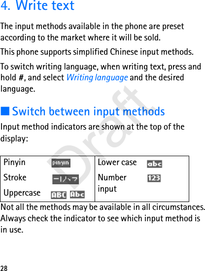 284. Write textThe input methods available in the phone are preset according to the market where it will be sold.This phone supports simplified Chinese input methods.To switch writing language, when writing text, press and hold #, and select Writing language and the desired language.■Switch between input methodsInput method indicators are shown at the top of the display:Not all the methods may be available in all circumstances. Always check the indicator to see which input method is in use.Pinyin Lower caseStroke Number inputUppercase   Draft