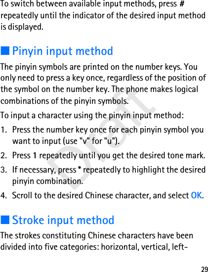 29To switch between available input methods, press # repeatedly until the indicator of the desired input method is displayed.■Pinyin input methodThe pinyin symbols are printed on the number keys. You only need to press a key once, regardless of the position of the symbol on the number key. The phone makes logical combinations of the pinyin symbols. To input a character using the pinyin input method:1. Press the number key once for each pinyin symbol you want to input (use &quot;v&quot; for &quot;u&quot;).2. Press 1 repeatedly until you get the desired tone mark.3. If necessary, press * repeatedly to highlight the desired pinyin combination.4. Scroll to the desired Chinese character, and select OK.■Stroke input methodThe strokes constituting Chinese characters have been divided into five categories: horizontal, vertical, left-Draft