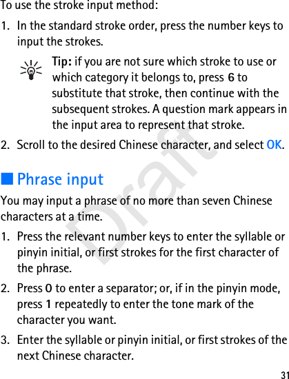 31To use the stroke input method:1. In the standard stroke order, press the number keys to input the strokes.Tip: if you are not sure which stroke to use or which category it belongs to, press 6 to substitute that stroke, then continue with the subsequent strokes. A question mark appears in the input area to represent that stroke.2. Scroll to the desired Chinese character, and select OK.■Phrase inputYou may input a phrase of no more than seven Chinese characters at a time.1. Press the relevant number keys to enter the syllable or pinyin initial, or first strokes for the first character of the phrase.2. Press 0 to enter a separator; or, if in the pinyin mode, press 1 repeatedly to enter the tone mark of the character you want.3. Enter the syllable or pinyin initial, or first strokes of the next Chinese character.Draft
